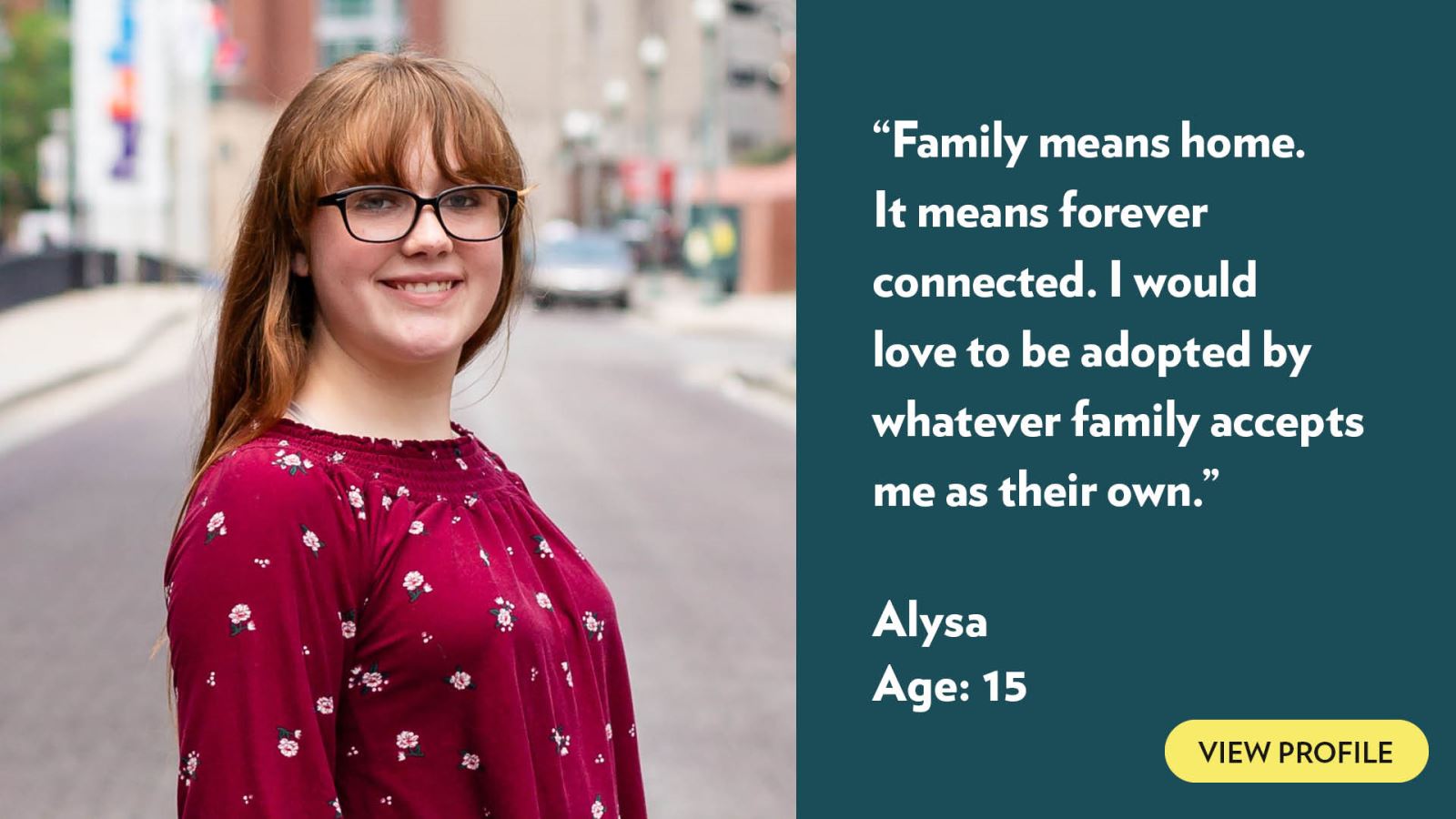 Family means home. It means forever connected. I would love to be adopted by whatever family accepts me as their own. Alysa, age 15. View profile.