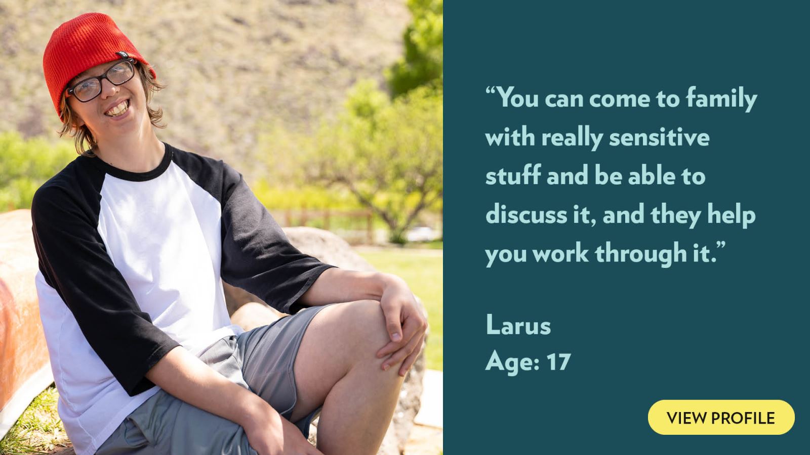 You can come to family with really sensitive stuff and be able to discuss it, and they help you work through it. Larus, age 17. View profile.