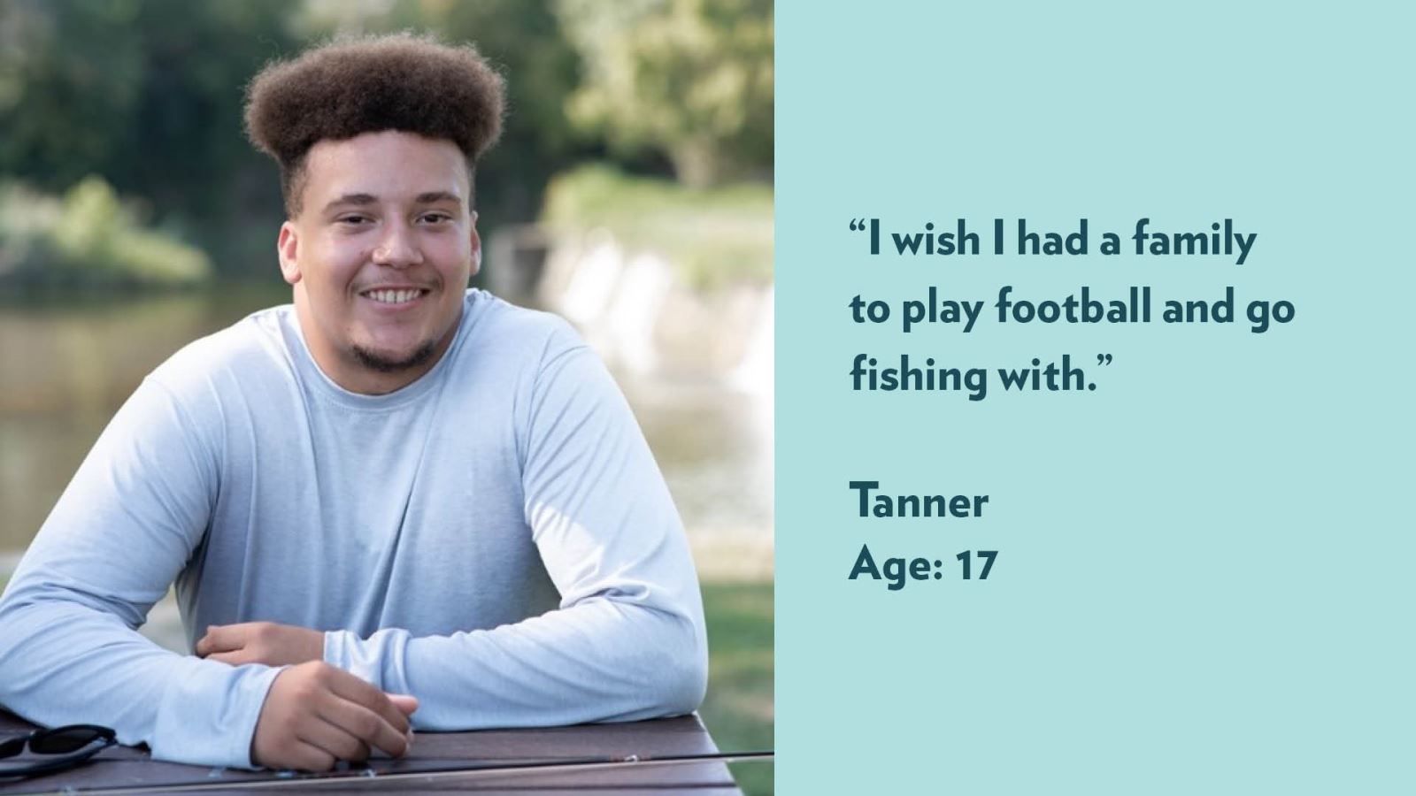 I wish I had a family to play football and go fishing with. Tanner, age 17.