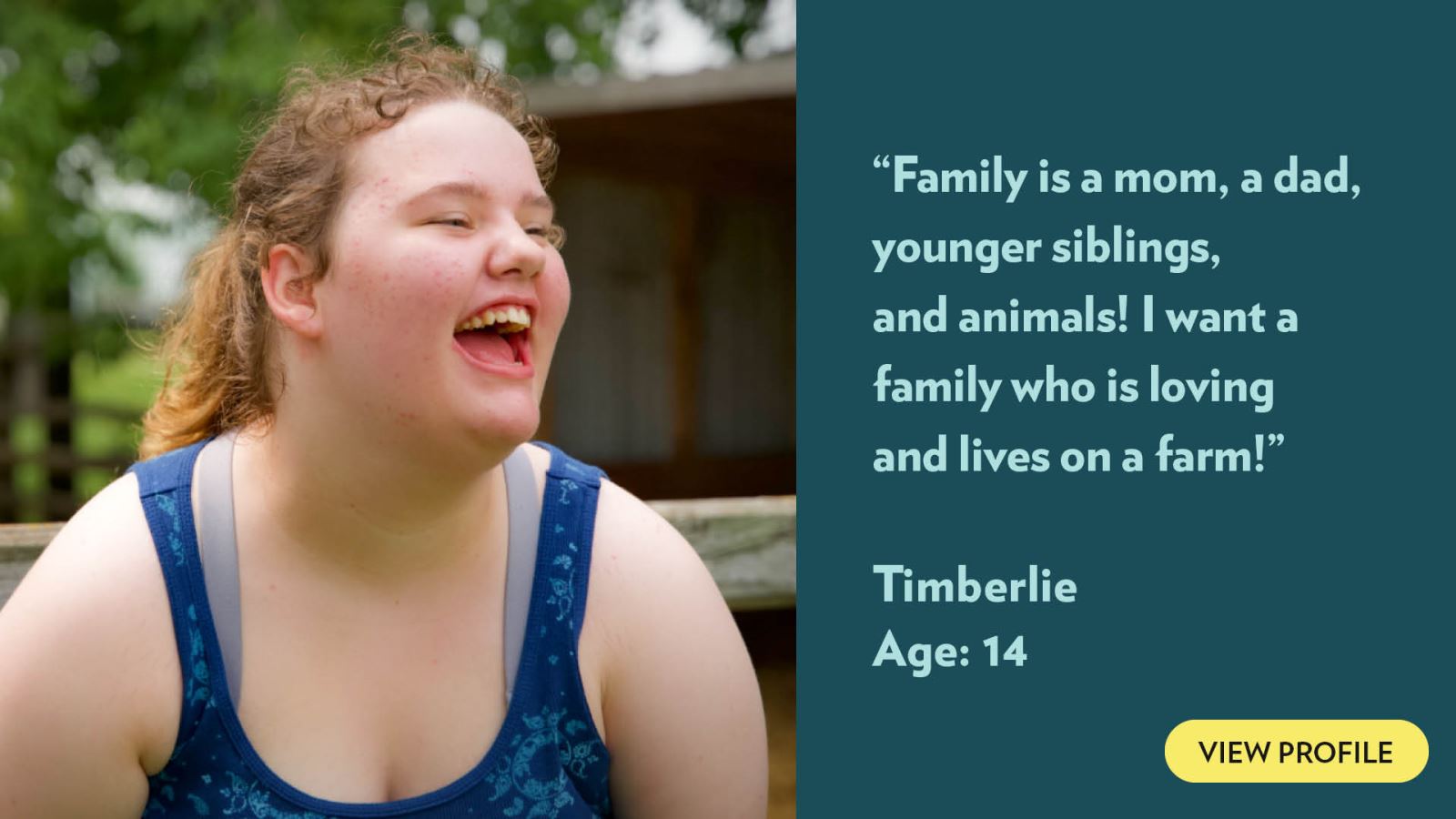 Family is a mom, a dad, younger siblings, and animals! I want a family who is loving and lives on a farm! Timberlie, age 14. View profile.