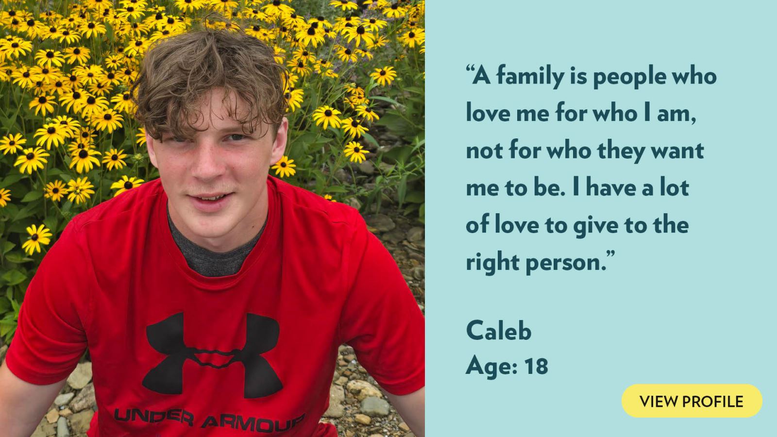 A family is people who love me for who I am, not for who they want me to be. I have a lot of love to give to the right person. Caleb, age 18. View profile.